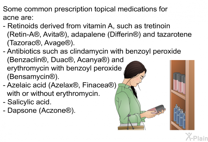 Some common prescription topical medications for acne are:  Retinoids derived from vitamin A, such as tretinoin (Retin-A<SUP> </SUP>, Avita<SUP> </SUP>), adapalene (Differin<SUP> </SUP>) and tazarotene (Tazorac<SUP> </SUP>, Avage<SUP> </SUP>). Antibiotics such as clindamycin with benzoyl peroxide (Benzaclin<SUP> </SUP>, Duac<SUP> </SUP>, Acanya<SUP> </SUP>) and erythromycin with benzoyl peroxide (Bensamycin<SUP> </SUP>). Azelaic acid (Azelax<SUP> </SUP>, Finacea<SUP> </SUP>) with or without erythromycin. Salicylic acid. Dapsone (Aczone<SUP> </SUP>).
