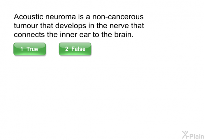 Acoustic neuroma is a non-cancerous tumour that develops in the nerve that connects the inner ear to the brain. Select True or False.