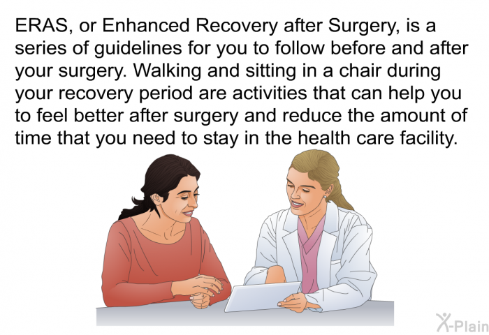 ERAS, or Enhanced Recovery after Surgery, is a series of guidelines for you to follow before and after your surgery. Walking and sitting in a chair during your recovery period are activities that can help you to feel better after surgery and reduce the amount of time that you need to stay in the health care facility.