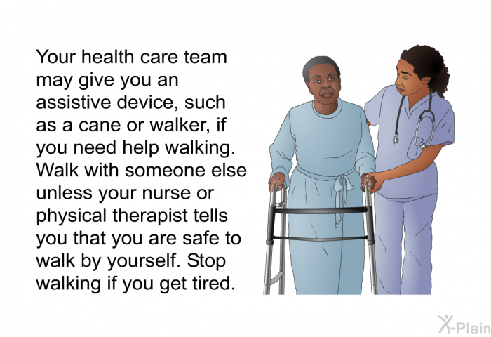 Your health care team may give you an assistive device, such as a cane or walker, if you need help walking. Walk with someone else unless your nurse or physical therapist tells you that you are safe to walk by yourself. Stop walking if you get tired.