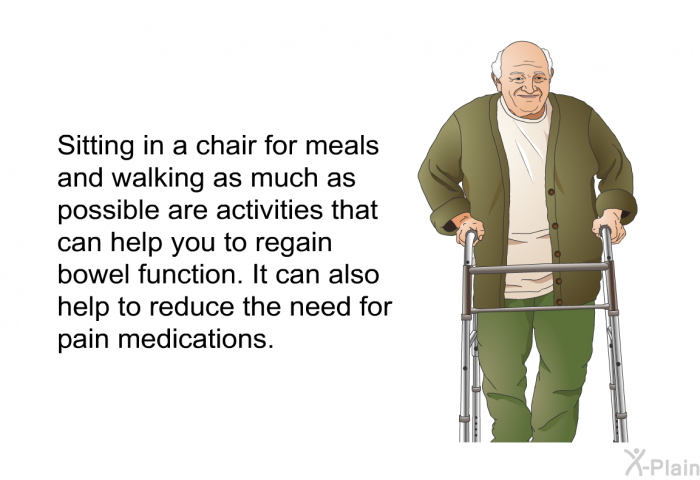 Sitting in a chair for meals and walking as much as possible are activities that can help you to regain bowel function. It can also help to reduce the need for pain medications.<B> </B>