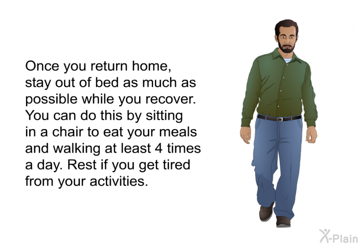 Once you return home, stay out of bed as much as possible while you recover. You can do this by sitting in a chair to eat your meals and walking at least 4 times a day. Rest if you get tired from your activities.