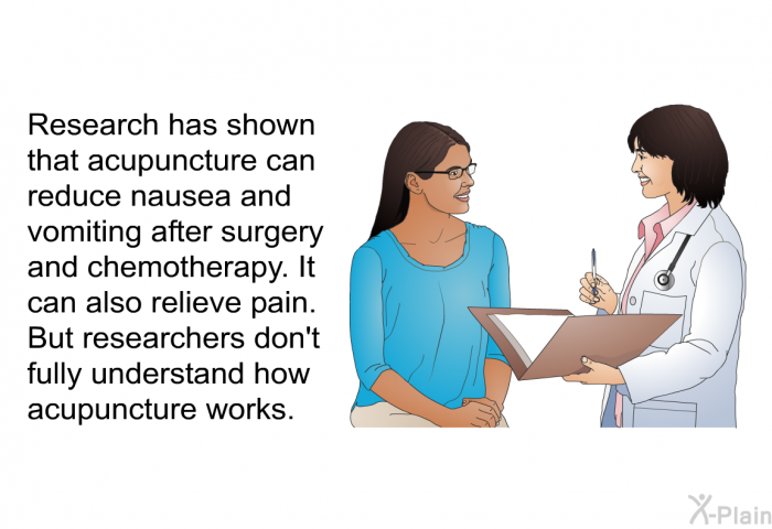 Research has shown that acupuncture can reduce nausea and vomiting after surgery and chemotherapy. It can also relieve pain. But researchers don't fully understand how acupuncture works.