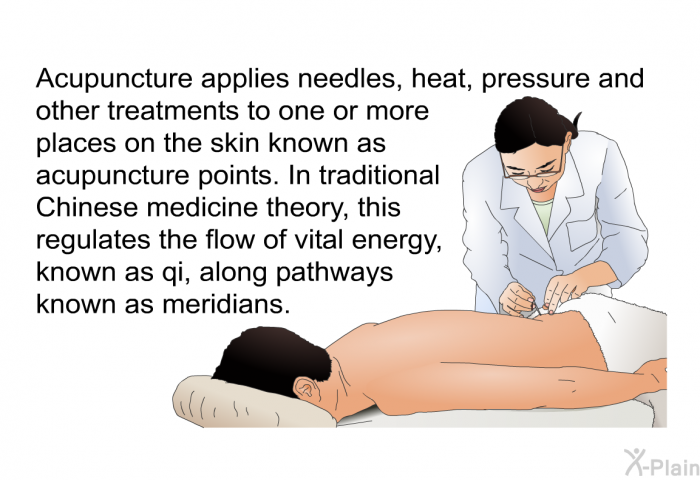 Acupuncture applies needles, heat, pressure and other treatments to one or more places on the skin known as acupuncture points. In traditional Chinese medicine theory, this regulates the flow of vital energy, known as qi, along pathways known as meridians.