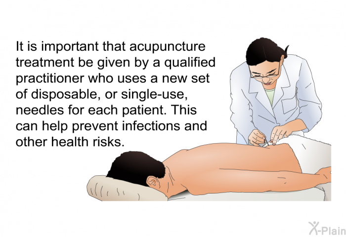It is important that acupuncture treatment be given by a qualified practitioner who uses a new set of disposable, or single-use, needles for each patient. This can help prevent infections and other health risks.