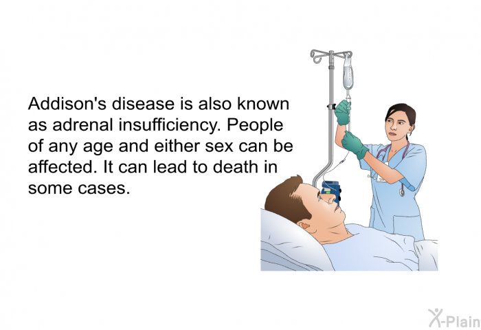 Addison's disease is also known as adrenal insufficiency. People of any age and either sex can be affected. It can lead to death in some cases.