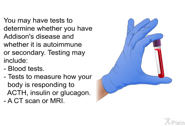You may have tests to determine whether you have Addison's disease and whether it is autoimmune or secondary. Testing may include:  Blood tests. Tests to measure how your body is responding to ACTH, insulin or glucagon. A CT scan or MRI.