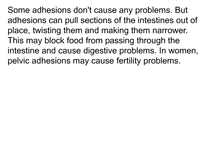 Some adhesions don't cause any problems. But adhesions can pull sections of the intestines out of place, twisting them and making them narrower. This may block food from passing through the intestine and cause digestive problems. In women, pelvic adhesions may cause fertility problems.
