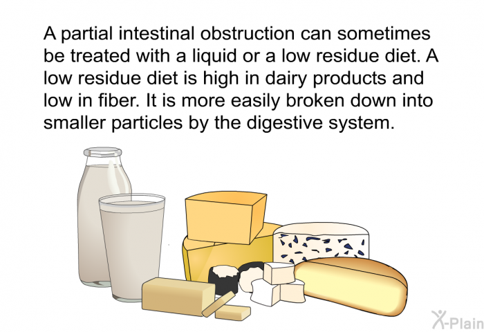 A partial intestinal obstruction can sometimes be treated with a liquid or a low residue diet. A low residue diet is high in dairy products and low in fiber. It is more easily broken down into smaller particles by the digestive system.