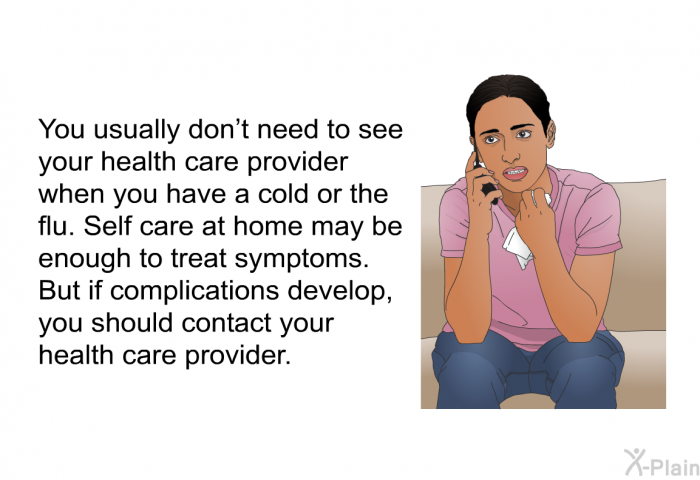 You usually don't need to see your health care provider when you have a cold or the flu. Self care at home may be enough to treat symptoms. But if complications develop, you should contact your health care provider.