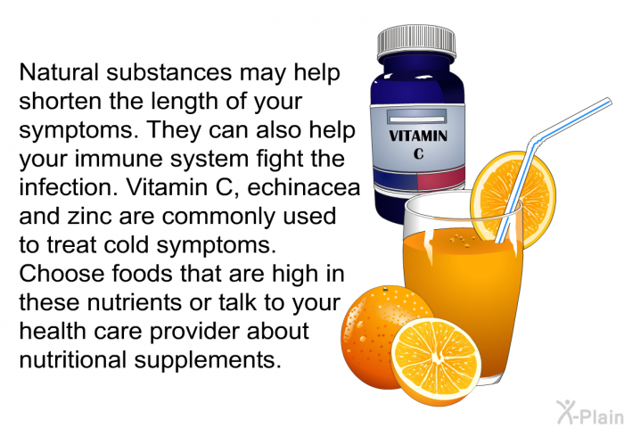 Natural substances may help shorten the length of your symptoms. They can also help your immune system fight the infection. Vitamin C, echinacea and zinc are commonly used to treat cold symptoms. Choose foods that are high in these nutrients or talk to your health care provider about nutritional supplements.