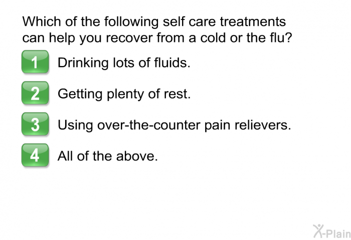 Which of the following self care treatments can help you recover from a cold or the flu?  Drinking lots of fluids. Getting plenty of rest. Using over-the-counter pain relievers. All of the above.