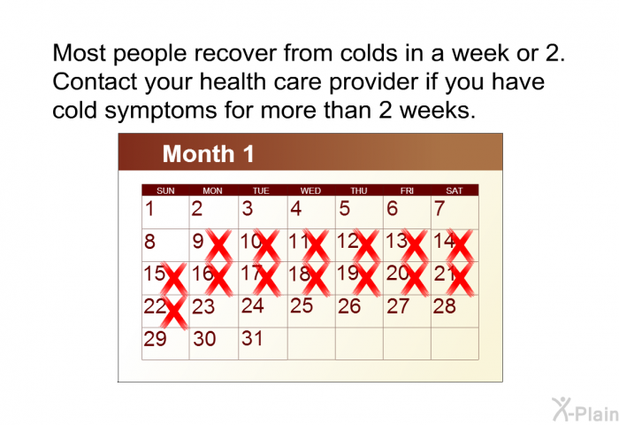 Most people recover from colds in a week or 2. Contact your health care provider if you have cold symptoms for more than 2 weeks.