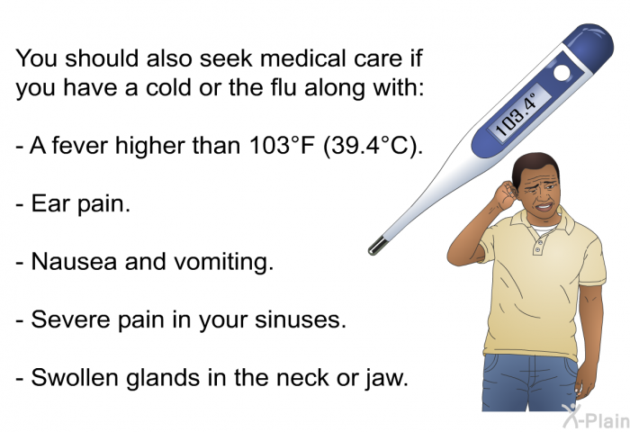 You should also seek medical care if you have a cold or the flu along with:  A fever higher than 103°F (39.4°C). Ear pain. Nausea and vomiting. Severe pain in your sinuses. Swollen glands in the neck or jaw.