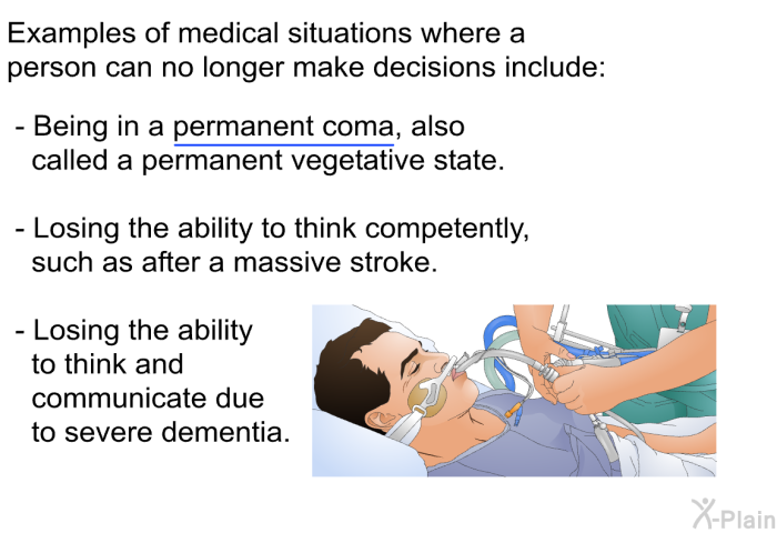 Examples of medical situations where a person can no longer make decisions include:  Being in a permanent coma, also called a permanent vegetative state. Losing the ability to think competently, such as after a massive stroke. Losing the ability to think and communicate due to severe dementia.