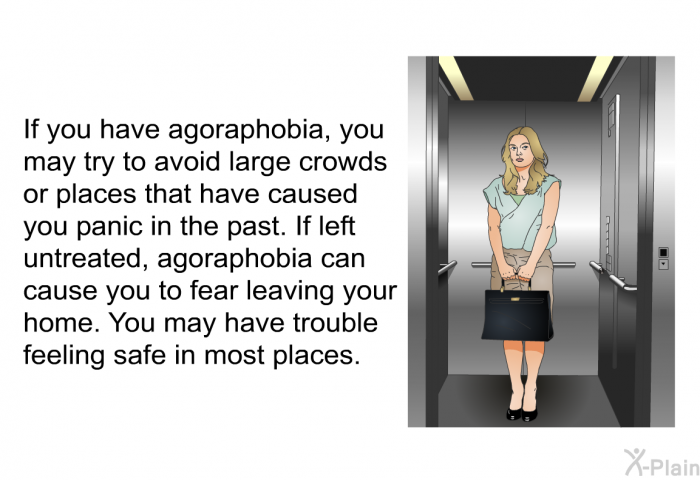 If you have agoraphobia, you may try to avoid large crowds or places that have caused you panic in the past. If left untreated, agoraphobia can cause you to fear leaving your home. You may have trouble feeling safe in most places.