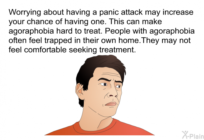 Worrying about having a panic attack may increase your chance of having one. This can make agoraphobia hard to treat. People with agoraphobia often feel trapped in their own home. They may not feel comfortable seeking treatment.