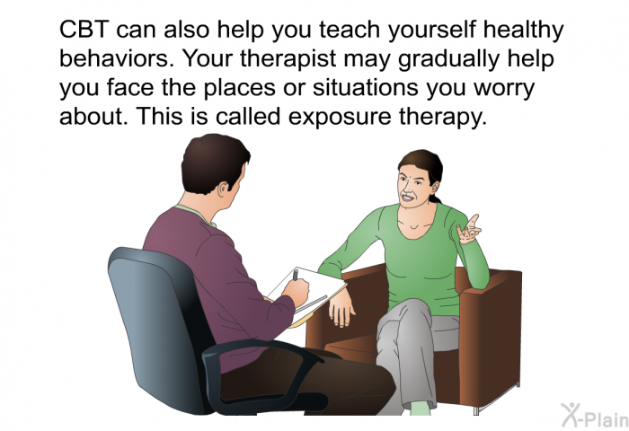 CBT can also help you teach yourself healthy behaviors. Your therapist may gradually help you face the places or situations you worry about. This is called exposure therapy.