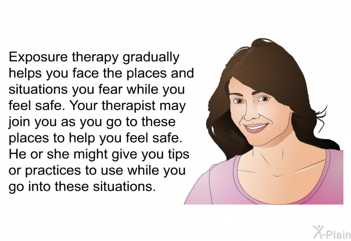 Exposure therapy gradually helps you face the places and situations you fear while you feel safe. Your therapist may join you as you go to these places to help you feel safe. He or she might give you tips or practices to use while you go into these situations.