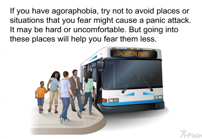 If you have agoraphobia, try not to avoid places or situations that you fear might cause a panic attack. It may be hard or uncomfortable. But going into these places will help you fear them less.