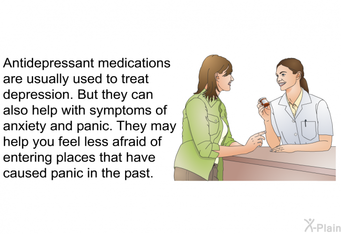 Antidepressant medications are usually used to treat depression. But they can also help with symptoms of anxiety and panic. They may help you feel less afraid of entering places that have caused panic in the past.