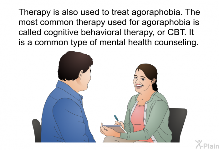 Therapy is also used to treat agoraphobia. The most common therapy used for agoraphobia is called cognitive behavioral therapy, or CBT. It is a common type of mental health counseling.