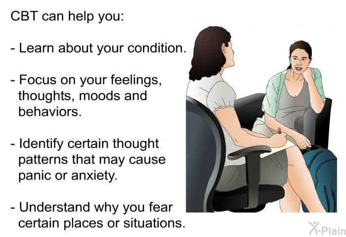 CBT can help you:  Learn about your condition. Focus on your feelings, thoughts, moods and behaviors. Identify certain thought patterns that may cause panic or anxiety. Understand why you fear certain places or situations.