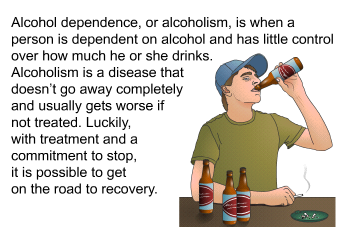 Alcohol dependence, or alcoholism, is when a person is dependent on alcohol and has little control over how much he or she drinks. Alcoholism is a disease that doesn't go away completely and usually gets worse if not treated. Luckily, with treatment and a commitment to stop, it is possible to get on the road to recovery.