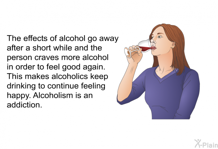 The effects of alcohol go away after a short while and the person craves more alcohol in order to feel good again. This makes alcoholics keep drinking to continue feeling happy. Alcoholism is an addiction.