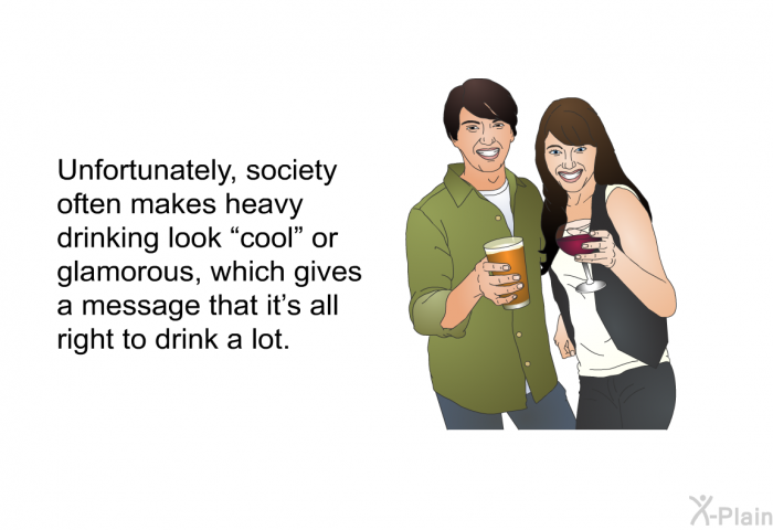 Unfortunately, society often makes heavy drinking look “cool” or glamorous, which gives a message that it's all right to drink a lot.