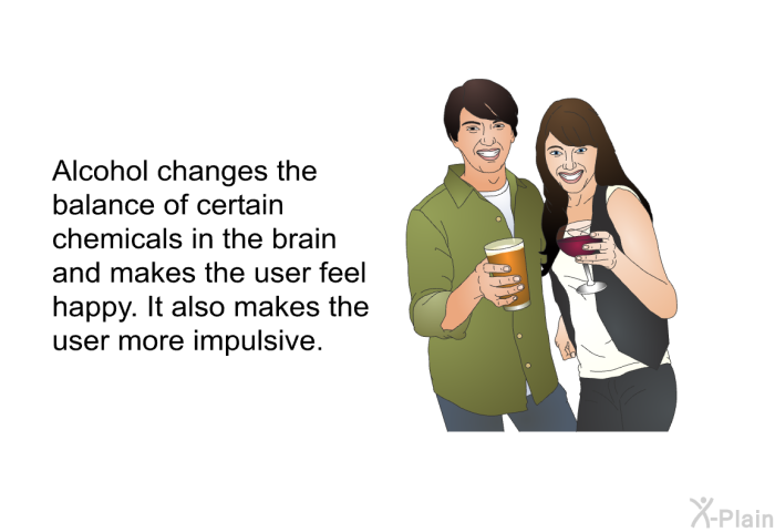 Alcohol changes the balance of certain chemicals in the brain and makes the user feel happy. It also makes the user more impulsive.
