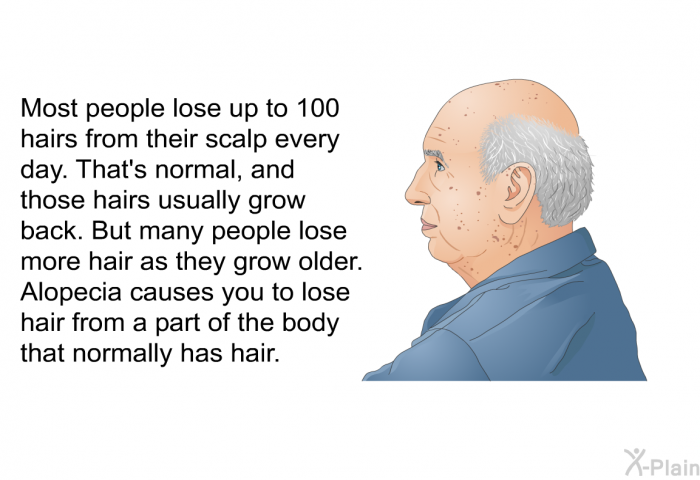 Most people lose up to 100 hairs from their scalp every day. That's normal, and those hairs usually grow back. But many people lose more hair as they grow older. Alopecia causes you to lose hair from a part of the body that normally has hair.