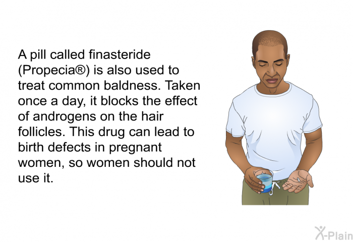 A pill called finasteride (Propecia<SUP> </SUP>) is also used to treat common baldness. Taken once a day, it blocks the effect of androgens on the hair follicles. This drug can lead to birth defects in pregnant women, so women should not use it.
