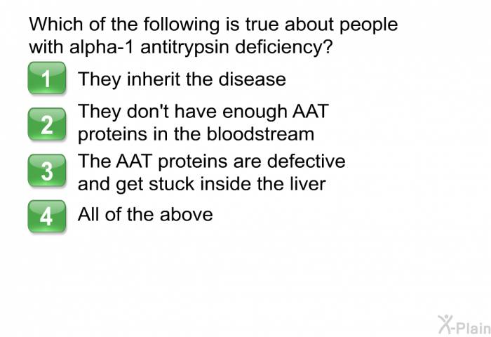 Which of the following is true about people with alpha-1 antitrypsin deficiency?   They inherit the disease  They don't have enough AAT proteins in the bloodstream  The AAT proteins are defective and get stuck inside the liver All of the above