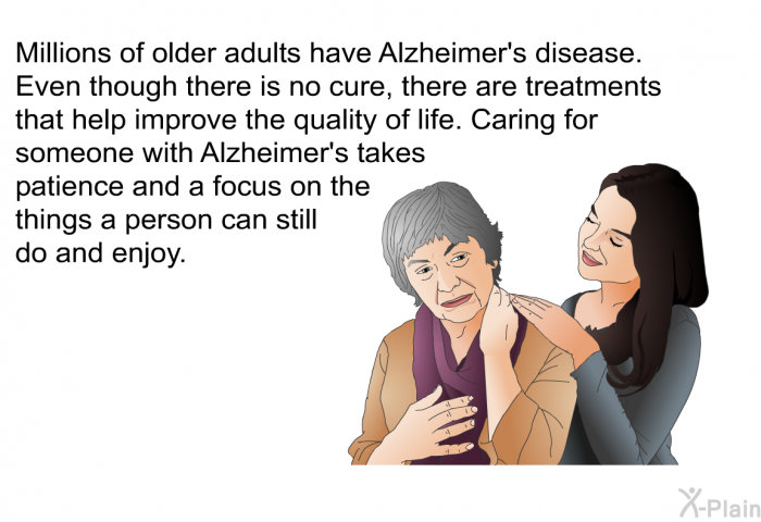 Millions of older adults have Alzheimer's disease. Even though there is no cure, there are treatments that help improve the quality of life. Caring for someone with Alzheimer's takes patience and a focus on the things a person can still do and enjoy.
