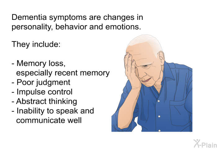 Dementia symptoms are changes in personality, behavior and emotions. They include:  Memory loss, especially recent memory Poor judgment Impulse control Abstract thinking Inability to speak and communicate well
