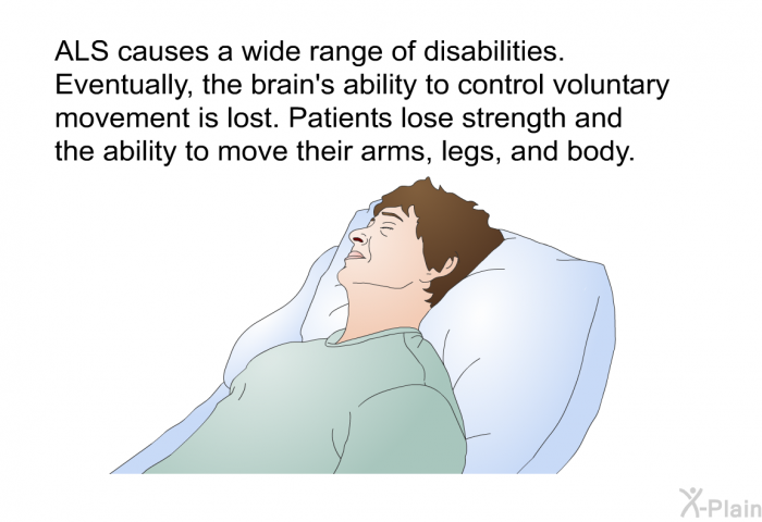 ALS causes a wide range of disabilities. Eventually, the brain's ability to control voluntary movement is lost. Patients lose strength and the ability to move their arms, legs and body.