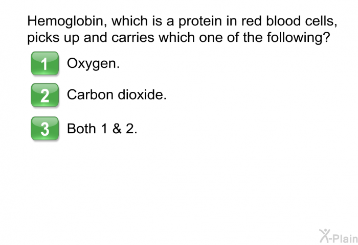 Hemoglobin, which is a protein in red blood cells, picks up and carries which one of the following?  Oxygen. Carbon dioxide. Both 1 & 2.
