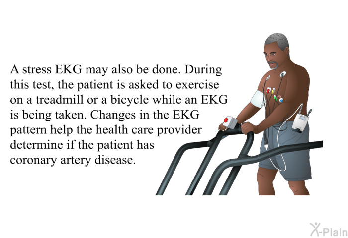 A stress EKG may also be done. During this test, the patient is asked to exercise on a treadmill or a bicycle while an EKG is being taken. Changes in the EKG pattern help the health care provider determine if the patient has coronary artery disease.