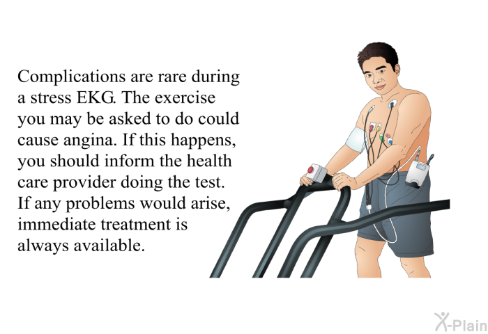 Complications are rare during a stress EKG. The exercise you may be asked to do could cause angina. If this happens, you should inform the health care provider doing the test. If any problems would arise, immediate treatment is always available.