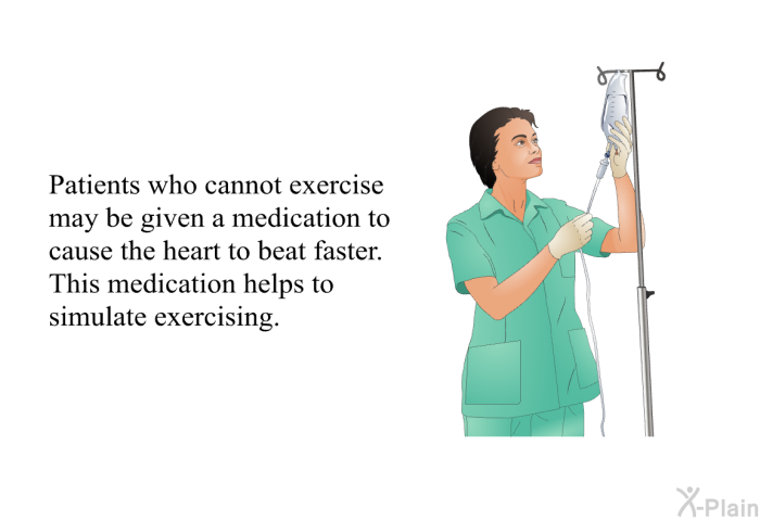 Patients who cannot exercise may be given a medication to cause the heart to beat faster. This medication helps to simulate exercising.