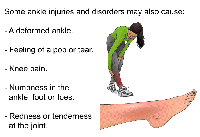Some ankle injuries and disorders may also cause:  A deformed ankle. Feeling of a pop or tear. Knee pain. Numbness in the ankle, foot or toes. Redness or tenderness at the joint.
