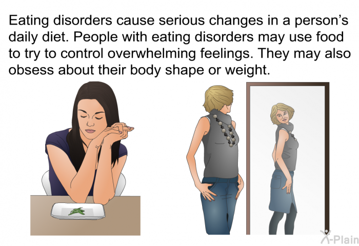 Eating disorders cause serious changes in a person's daily diet. People with eating disorders may use food to try to control overwhelming feelings. They may also obsess about their body shape or weight.
