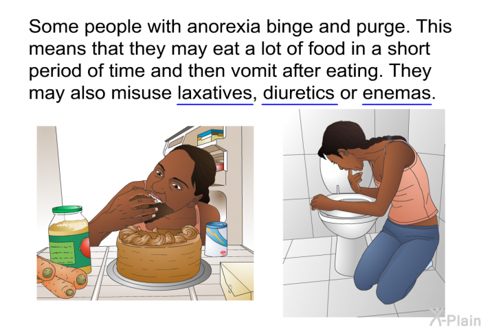 Some people with anorexia binge and purge. This means that they may eat a lot of food in a short period of time and then vomit after eating. They may also misuse laxatives, diuretics or enemas.
