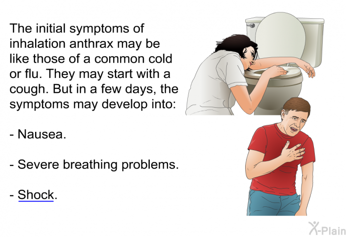 The initial symptoms of inhalation anthrax may be like those of a common cold or flu. They may start with a cough. But in a few days, the symptoms may develop into:  Nausea. Severe breathing problems. Shock.