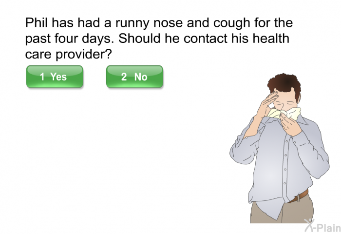 Phil has had a runny nose and cough for the past four days. Should he contact his health care provider? Select yes or No.