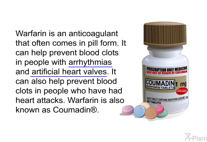 Warfarin is an anticoagulant that often comes in pill form. It can help prevent blood clots in people with arrhythmias and artificial heart valves. It can also help prevent blood clots in people who have had heart attacks. Warfarin is also known as Coumadin<SUP> </SUP>.