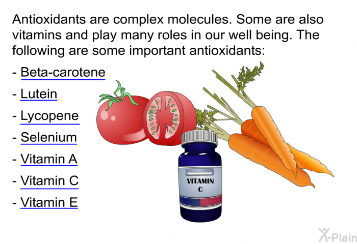 Antioxidants are complex molecules. Some are also vitamins and play many roles in our well being. The following are some important antioxidants:  Beta-carotene Lutein Lycopene Selenium Vitamin A Vitamin C Vitamin E