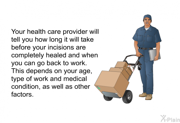 Your health care provider will tell you how long it will take before your incisions are completely healed and when you can go back to work. This depends on your age, type of work and medical condition, as well as other factors.