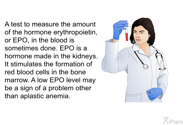 A test to measure the amount of the hormone erythropoietin, or EPO, in the blood is sometimes done. EPO is a hormone made in the kidneys. It stimulates the formation of red blood cells in the bone marrow. A low EPO level may be a sign of a problem other than aplastic anemia.
